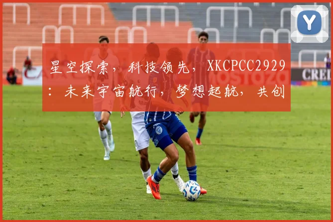 星空探索，科技领先，XKCPCC2929：未来宇宙航行，梦想起航，共创辉煌